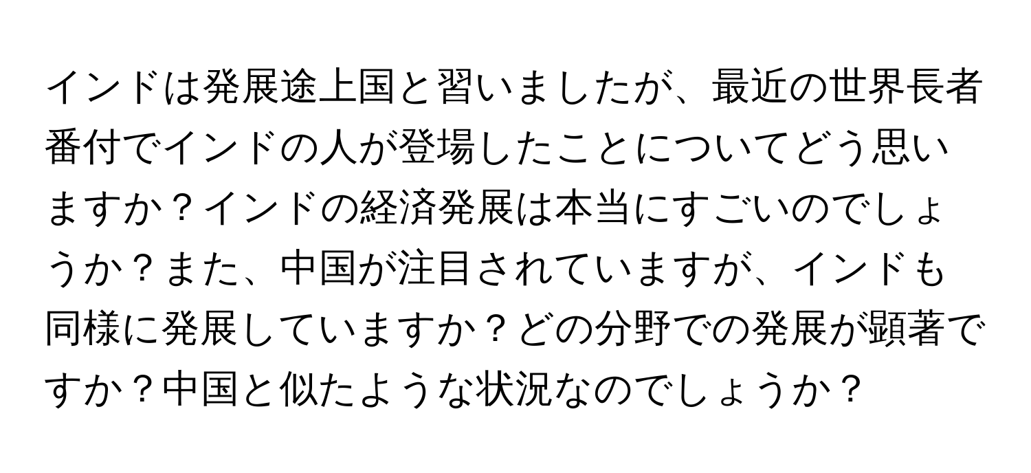 インドは発展途上国と習いましたが、最近の世界長者番付でインドの人が登場したことについてどう思いますか？インドの経済発展は本当にすごいのでしょうか？また、中国が注目されていますが、インドも同様に発展していますか？どの分野での発展が顕著ですか？中国と似たような状況なのでしょうか？