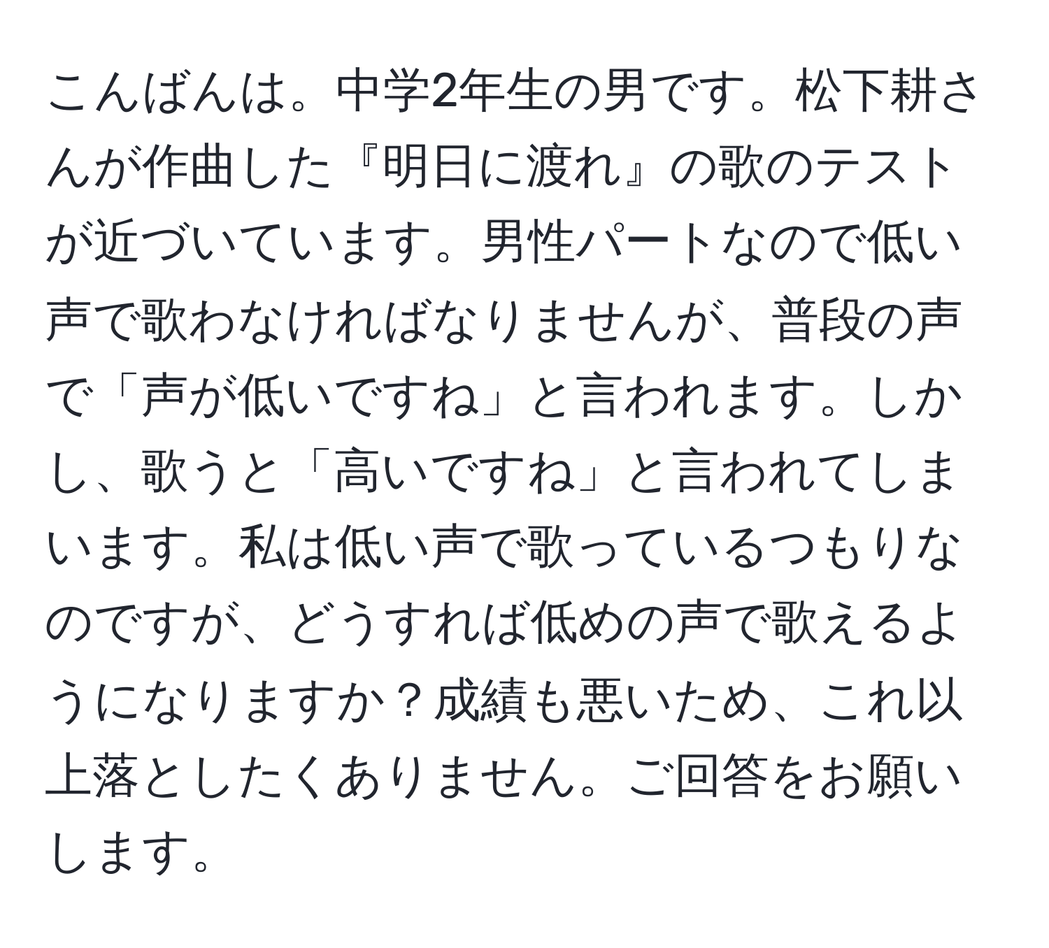 こんばんは。中学2年生の男です。松下耕さんが作曲した『明日に渡れ』の歌のテストが近づいています。男性パートなので低い声で歌わなければなりませんが、普段の声で「声が低いですね」と言われます。しかし、歌うと「高いですね」と言われてしまいます。私は低い声で歌っているつもりなのですが、どうすれば低めの声で歌えるようになりますか？成績も悪いため、これ以上落としたくありません。ご回答をお願いします。