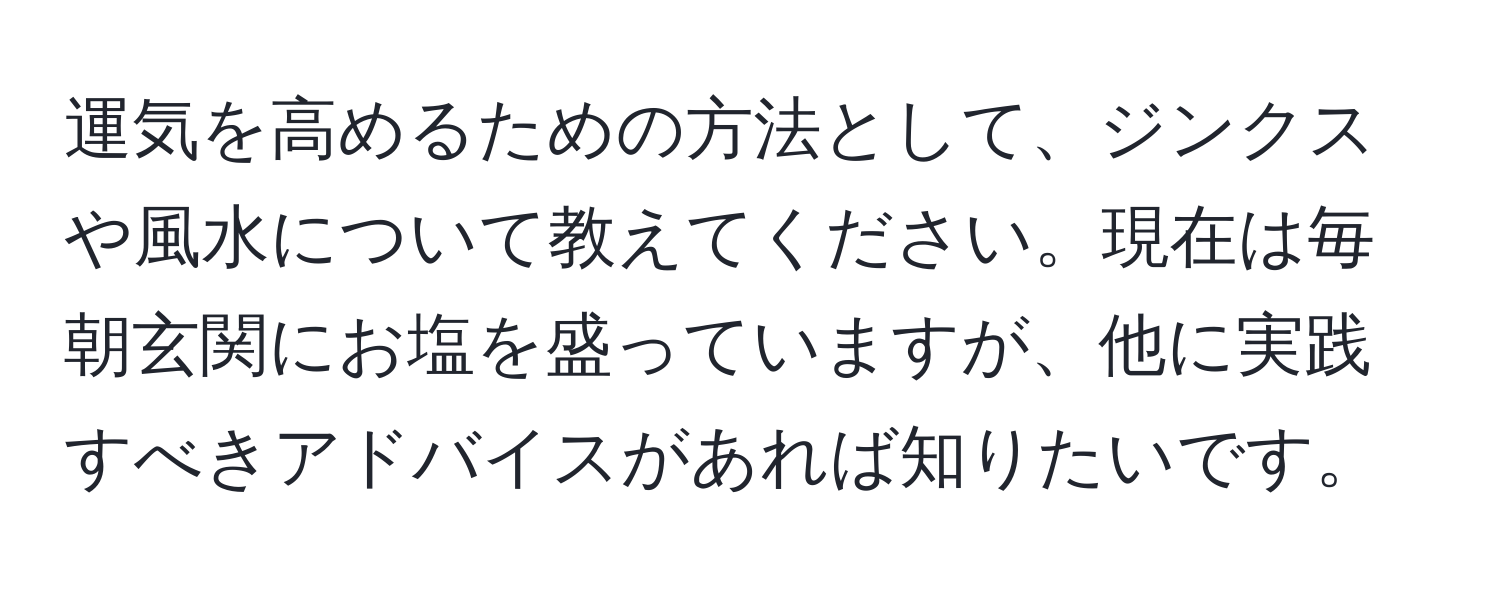 運気を高めるための方法として、ジンクスや風水について教えてください。現在は毎朝玄関にお塩を盛っていますが、他に実践すべきアドバイスがあれば知りたいです。