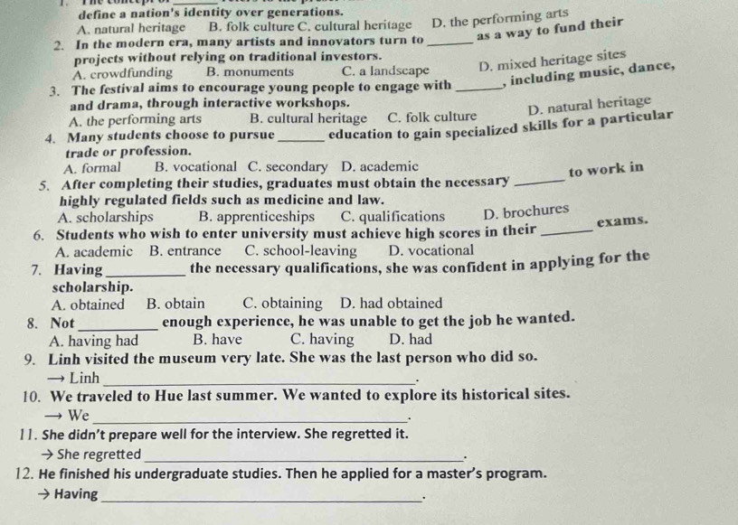 define a nation's identity over generations.
A. natural heritage B. folk culture C. cultural heritage D. the performing arts
as a way to fund their
2. In the modern era, many artists and innovators turn to_
projects without relying on traditional investors.
A. crowdfunding B. monuments C. a landscape
D. mixed heritage sites
3. The festival aims to encourage young people to engage with _, including music, dance,
and drama, through interactive workshops.
D. natural heritage
A. the performing arts B. cultural heritage C. folk culture
4. Many students choose to pursue _education to gain specialized skills for a particular
trade or profession.
A. formal B. vocational C. secondary D. academic
to work in
5. After completing their studies, graduates must obtain the necessary_
highly regulated fields such as medicine and law.
A. scholarships B. apprenticeships C. qualifications D. brochures
exams.
6. Students who wish to enter university must achieve high scores in their_
A. academic B. entrance C. school-leaving D. vocational
7. Having _the necessary qualifications, she was confident in applying for the
scholarship.
A. obtained B. obtain C. obtaining D. had obtained
8. Not _enough experience, he was unable to get the job he wanted.
A. having had B. have C. having D. had
9. Linh visited the museum very late. She was the last person who did so.
→ Linh_
.
10. We traveled to Hue last summer. We wanted to explore its historical sites.
→ We_
]1. She didn’t prepare well for the interview. She regretted it.
→ She regretted _.
12. He finished his undergraduate studies. Then he applied for a master's program.
Having_
.