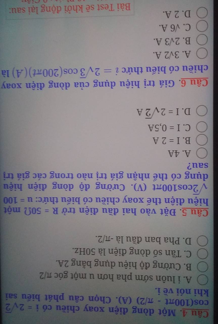 Một dòng điện xoay chiều có i=2sqrt(2)
cos (100π t-π /2) (A). Chọn câu phát biểu sai
khi nói về i.
A. i luôn sớm pha hơn u một góc π/2
B. Cường độ hiệu dụng bằng 2A.
C. Tần số dòng điện là 50Hz.
D. Pha ban đầu là - π/2.
Câu 5. Đặt vào hai đầu điện trở R=50Omega một
hiệu điện thế xoay chiều có biểu thức: u=100
sqrt(2)cos 100π t 1 V). Cường độ dòng điện hiệu
dụng có thể nhận giá trị nào trong các giá trị
sau?
A. 4A
B. I=2A
C. I=0,5A
D. I=2sqrt(2)A
Câu 6. Giá trị hiệu dụng của dòng điện xoay
chiều có biểu thức i=2sqrt(3)cos (200π t)(A) là
A. 3sqrt(2)A.
B. 2surd 3A.
C. sqrt(6)A.
D. 2 A.
Bài Test sẽ khởi động lại sau: