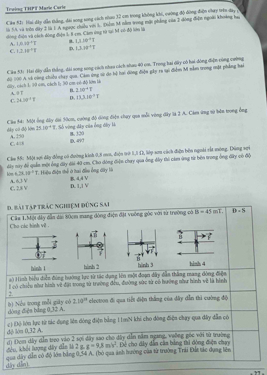 Trường THPT Marie Curie
Câu 52: Hai dây dẫn thằng, dài song song cách nhau 32 cm trong không khí, cường độ dòng điện chạy trên dây 
là 5A và trên dây 2 là 1 A ngược chiều với Iị. Điểm M nằm trong mặt phẳng của 2 dòng điện ngoài khoảng hai
dòng điện và cách dòng điện Iị 8 cm. Cảm ứng từ tại M có độ lớn là
A. 1,0.10^(-5)T B. 1,1.10^(-5)T
C. 1,2.10^(-5)T D. 1,3.10^(-5)T
Câu 53: Hai dây dẫn thẳng, dài song song cách nhau cách nhau 40 cm. Trong hai dây có hai dòng điện cùng cường
độ 100 A và cùng chiều chạy qua. Cảm ứng từ do hệ hai dòng điện gây ra tại điểm M nằm trong mặt phẳng hai
dây, cách Iị 10 cm, cách I₂ 30 cm có độ lớn là
A. 0 T
B. 2.10^(-4)T
C. 24.10^(-5)T D. 13,3.10^(-5)T
Câu 54: Một ống dây dài 50cm, cường độ dòng điện chạy qua mỗi vòng dây là 2 A. Cảm ứng từ bên trong ống
dây có độ lớn 25.10^(-4)T. Số vòng dây của ống dây là
A. 250 B. 320
C. 418 D. 497
Câu 55: Một sợi dây đồng có đường kính 0,8 mm, điện trở 1,1 Ω, lớp sơn cách điện bên ngoài rất mỏng. Dùng sợi
dây này để quấn một ống dây dài 40 cm. Cho dòng điện chạy qua ống dây thì cảm ứng từ bên trong ống dây có độ
lớn 6,28.10^(-3)T Hiệu điện thế ở hai đầu ống dây là
A. 6,3 V B. 4,4 V
C. 2,8 V D. 1,1 V
d. bài tậP tRÁC NGHIỆM đÚNG sAi
Câu 1.Một dây dẫn dài 80cm mang dòng điện đặt vuông góc với từ trường có B=45mT. D-S
Cho các hình về .
F
hình 1 
a) Hình biểu diễn đúng hướng lực từ tác dụng lên một đoạn dây dẫn thắng mang dòng điện
I có chiều như hình vẽ đặt trong từ trường đều, đường sức từ có hướng như hình vẽ là hình
2.
b) Nếu trong mỗi giây có 2.10^(18) electron đi qua tiết diện thẳng của dây dẫn thì cường độ
dòng điện bằng 0,32 A.
c) Độ lớn lực từ tác dụng lên dòng điện bằng 11mN khi cho dòng điện chạy qua dây dẫn có
độ lớn 0,32 A.
d) Đem dây dẫn treo vào 2 sợi dây sao cho dây dẫn nằm ngang, vuông góc với từ trường
đều, khối lượng dây dẫn là 2g g=9,8m/s^2. Để cho dây dẫn cân bằng thì dòng điện chạy
qua dây dẫn có độ lớn bằng 0,54 A. (bỏ qua ảnh hưởng của từ trường Trái Đất tác dụng lên
dây dẫn).
77