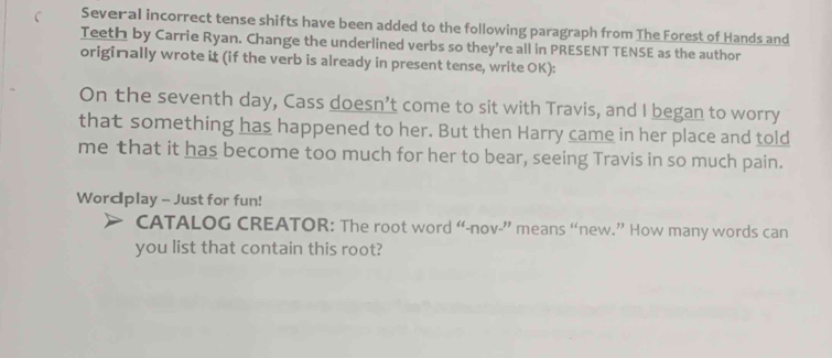 Several incorrect tense shifts have been added to the following paragraph from The Forest of Hands and 
Teeth by Carrie Ryan. Change the underlined verbs so they're all in PRESENT TENSE as the author 
originally wrote i (if the verb is already in present tense, write OK): 
On the seventh day, Cass doesn’t come to sit with Travis, and I began to worry 
that something has happened to her. But then Harry came in her place and told 
me that it has become too much for her to bear, seeing Travis in so much pain. 
Wordplay - Just for fun! 
CATALOG CREATOR: The root word “-nov-” means “new.” How many words can 
you list that contain this root?