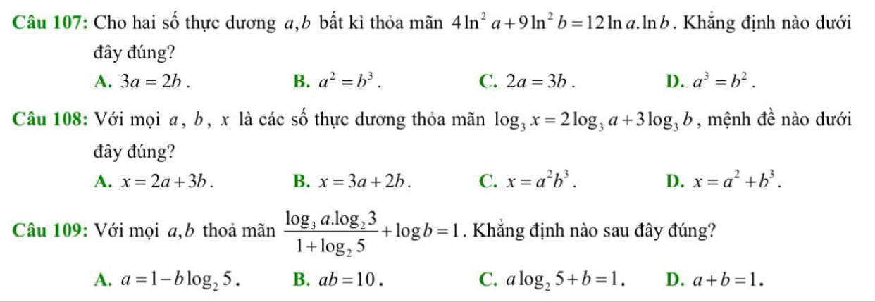 Cho hai số thực dương a, b bất kì thỏa mãn 4ln^2a+9ln^2b=12ln a.ln b. Khăng định nào dưới
đây đúng?
A. 3a=2b. B. a^2=b^3. C. 2a=3b. D. a^3=b^2. 
Câu 108: Với mọi a, b, x là các số thực dương thỏa mãn log _3x=2log _3a+3log _3b , mệnh đề nào dưới
đây đúng?
A. x=2a+3b. B. x=3a+2b. C. x=a^2b^3. D. x=a^2+b^3. 
Câu 109: Với mọi a,b thoả mãn frac log _3a.log _231+log _25+log b=1. Khẳng định nào sau đây đúng?
A. a=1-blog _25. B. ab=10. C. alog _25+b=1. D. a+b=1.