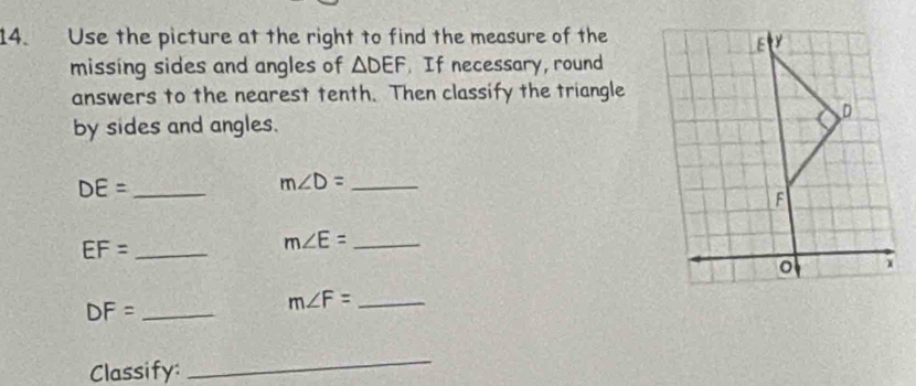 Use the picture at the right to find the measure of the 
missing sides and angles of △ DEF. If necessary, round 
answers to the nearest tenth. Then classify the triangle 
by sides and angles.
DE= _ 
_ m∠ D=
EF= _
m∠ E= _ 
_ DF=
m∠ F= _ 
Classify: 
_