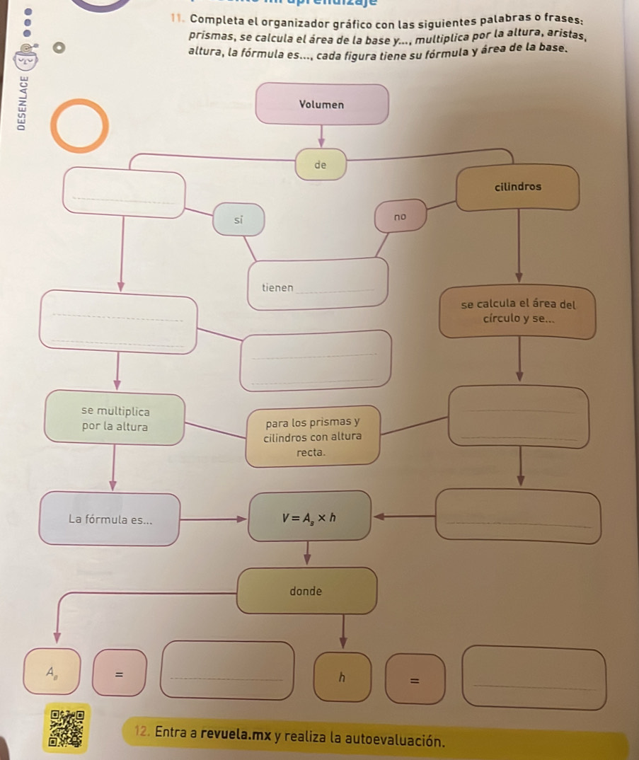 ª
11. Completa el organizador gráfico con las siguientes palabras o frases:
prismas, se calcula el área de la base y..., multiplica por la altura, aristas,
altura, la fórmula es..., cada figura tiene su fórmula y área de la base.
z
12. Entra a revuela.mx y realiza la autoevaluación.