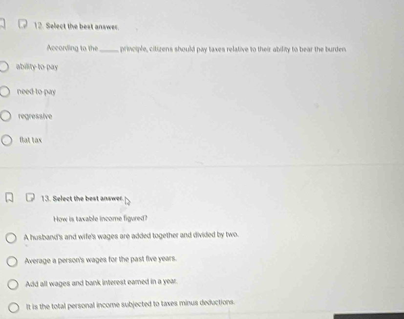 Select the best answer.
According to the_ principle, citizens should pay taxes relative to their ability to bear the burden
ability-to-pay
need-to-pay
regressive
flat tax
13. Select the best answer.
How is taxable income figured?
A husband's and wife's wages are added together and divided by two.
Average a person's wages for the past five years.
Add all wages and bank interest earned in a year.
It is the total personal income subjected to taxes minus deductions.