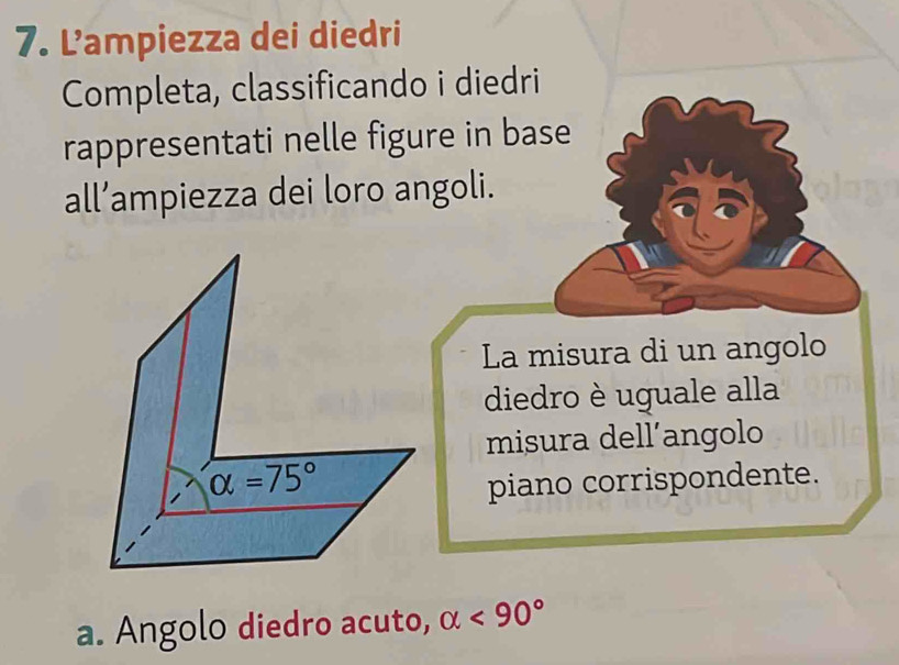 Lampiezza dei diedri 
Completa, classificando i diedri 
rappresentati nelle figure in base 
all’ampiezza dei loro angoli. 
La misura di un angolo 
diedro è uguale alla 
misura dell’angolo
alpha =75°
piano corrispondente. 
a. Angolo diedro acuto, alpha <90°