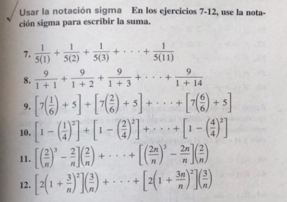 Usar la notación sigma En los ejercicios 7-12, use la nota- 
ción sigma para escribir la suma. 
7.  1/5(1) + 1/5(2) + 1/5(3) +·s + 1/5(11) 
8.  9/1+1 + 9/1+2 + 9/1+3 +·s + 9/1+14 
9. [7( 1/6 )+5]+[7( 2/6 )+5]+·s +[7( 6/6 )+5]
10. [1-( 1/4 )^2]+[1-( 2/4 )^2]+·s +[1-( 4/4 )^2]
11. [( 2/n )^3- 2/n ]( 2/n )+·s +[( 2n/n )^3- 2n/n ]( 2/n )
12. [2(1+ 3/n )^2]( 3/n )+·s +[2(1+ 3n/n )^2]( 3/n )