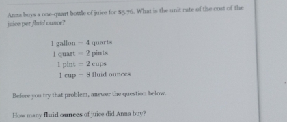 Anna buys a one-quart bottle of juice for $5.76. What is the unit rate of the cost of the
juice per fluid ounce?
1gallon=4quarts
1quart=2pints
1pint=2cups
1cup=8fluidounces
Before you try that problem, answer the question below.
How many fluid ounces of juice did Anna buy?