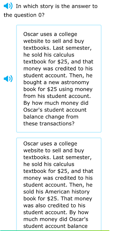 In which story is the answer to
the question 0?
Oscar uses a college
website to sell and buy
textbooks. Last semester,
he sold his calculus
textbook for $25, and that
money was credited to his
student account. Then, he
bought a new astronomy
book for $25 using money
from his student account.
By how much money did
Oscar's student account
balance change from
these transactions?
Oscar uses a college
website to sell and buy
textbooks. Last semester,
he sold his calculus 
textbook for $25, and that
money was credited to his
student account. Then, he
sold his American history
book for $25. That money
was also credited to his
student account. By how
much money did Oscar's
student account balance