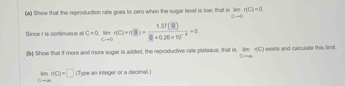 Show that the reproduction rate goes to zero when the sugar level is low; that is limlimits _Cto 0r(C)=0. 
Since r is continuous at C=0, limlimits _Cto 0r(C)=r(0)= (1.37(0))/0+0.26* 10^(-4) =0. 
(b) Show that if more and more sugar is added, the reproductive rate plateaus; that is, limlimits _Cto ∈fty r(C) exists and calculate this limit.
limlimits _Cto ∈fty r(C)=□ (Type an integer or a decimal.)