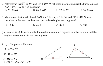 Peter knows that overline SE≌ overline HU and overline ET≌ overline UN. What other information must he know to prove
△ SET≌ △ HUN by SSS postulate?
A. overline ST≌ overline NH B. overline TS≌ overline NU C. overline TE≌ overline HU D. overline SE≌ overline HN
3. Mary knows that in △ PLE and △ AND, ∠ L≌ ∠ N; ∠ P≌ ∠ A , and overline PE≌ overline AD. Which
postulate or theorem can he use to prove the triangles are congruent?
A. ASA B. AAS C. SAS D. SSS
(For items 4 & 5). Choose what additional information is required in order to know that the
triangles are congruent for the reason given.
4. HyL Congruence Theorem
A. overline MT≌ overline NP
B. overline AT≌ overline EN
C. overline MT≌ overline PN
D. ∠ M≌ ∠ P or ∠ T≌ ∠ E