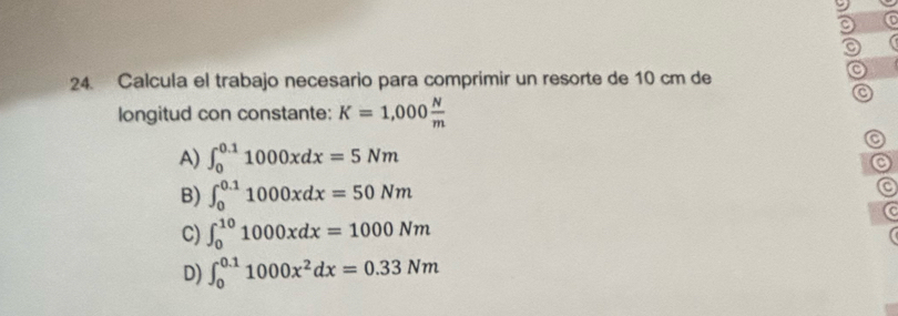 a
24. Calcula el trabajo necesario para comprimir un resorte de 10 cm de
C
longitud con constante: K=1,000 N/m 
o
A) ∈t _0^((0.1)1000xdx=5Nm
C
B) ∈t _0^(0.1)1000xdx=50Nm
a
C) ∈t _0^(10)1000xdx=1000Nm
D) ∈t _0^(0.1)1000x^2)dx=0.33Nm