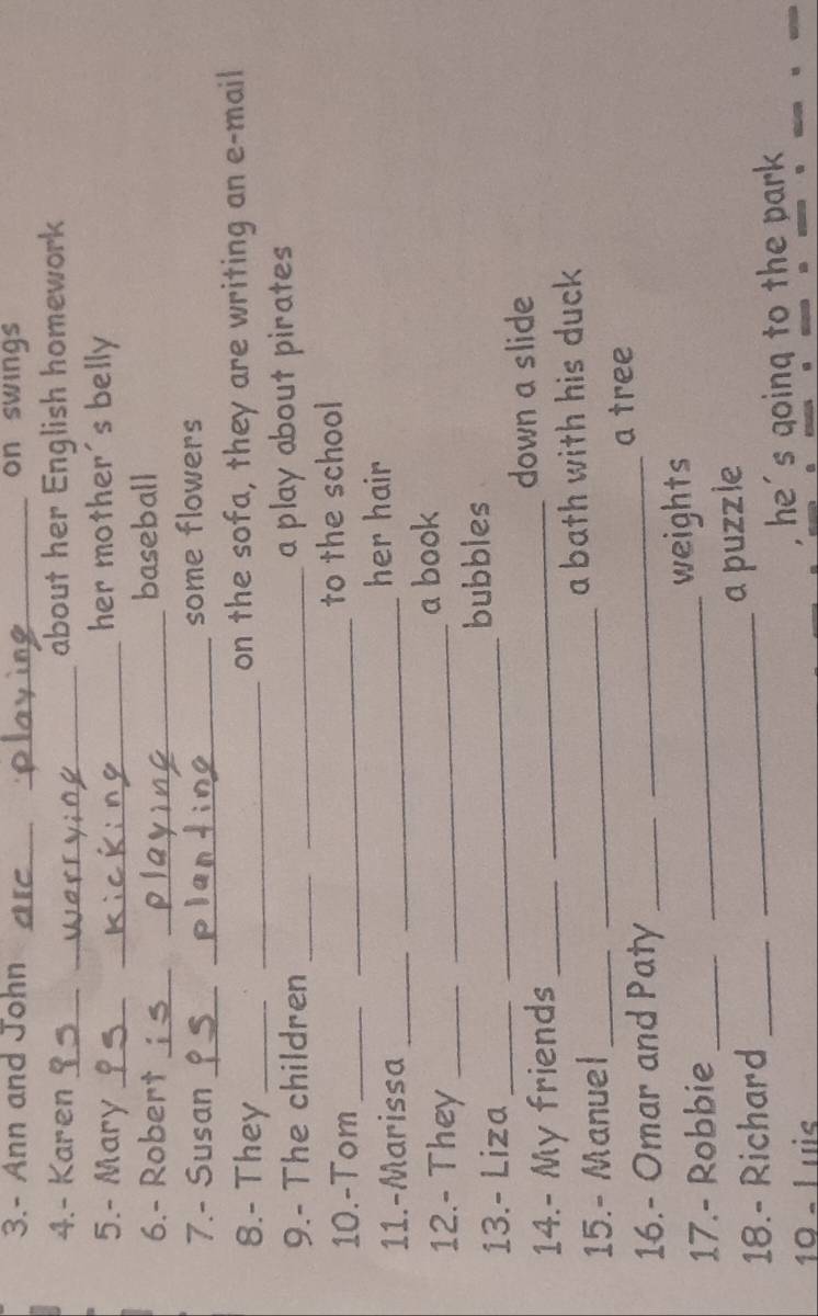 3.- Ann and John _on swings 
_ 
4.- Karen __about her English homework 
5.- Mary __her mother's belly 
6.- Robert_ _baseball 
7.- Susan _ _some flowers 
8.- They __on the sofa, they are writing an e-mail 
9.- The children __a play about pirates 
10.-Tom __to the school 
11.-Marissa __her hair 
12.- They __a book 
13.- Liza __bubbles 
14.- My friends __down a slide 
15.- Manuel __a bath with his duck 
a tree 
16.- Omar and Paty__ 
17.- Robbie __weights 
18.- Richard_ 
a puzzle 
10 « l uis _, he's going to the park