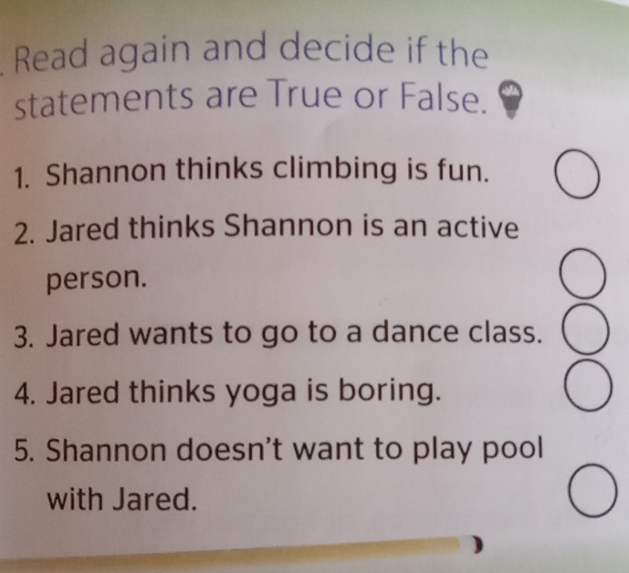 Read again and decide if the 
statements are True or False. 
1. Shannon thinks climbing is fun. 
2. Jared thinks Shannon is an active 
person. 
3. Jared wants to go to a dance class. 
4. Jared thinks yoga is boring. 
5. Shannon doesn't want to play pool 
with Jared.