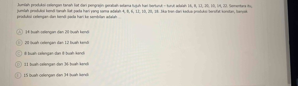 Jumlah produksi celengan tanah liat dari pengrajin gerabah selama tujuh hari berturut - turut adalah 16, 8, 12, 20, 10, 14, 22. Sementara itu,
jumlah produksi kendi tanah liat pada hari yang sama adalah 4, 8, 6, 12, 10, 20, 18. Jika tren dari kedua produksi bersifat konstan, banyak
produksi celengan dan kendi pada hari ke sembilan adalah ...
14 buah celengan dan 20 buah kendi
B 20 buah celengan dan 12 buah kendi
8 buah celengan dan 8 buah kendi
D) 11 buah celengan dan 36 buah kendi
15 buah celengan dan 34 buah kendi