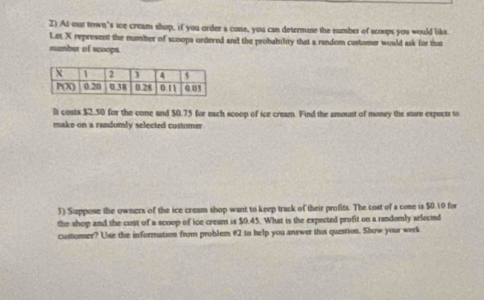 At our town's ice cream shop, if you order a cone, you can determine the number of scoops you would like.
Let X represent the number of scoops ordered and the probability that a random customer would ask for that
mumber of scoops.
l costs $2.50 for the cone and $0.75 for each scoop of ice cream. Find the amount of money the sture expects to
make on a randomly selected customer 
3) Suppose the owners of the ice cream shop want to keep track of their profits. The cost of a cone is $0.10 for
the shop and the cust of a scoop of ice cream is $0.45. What is the expected profit on a randomly selected
customer? Use the information from problem #2 to help you answer this question. Show your work