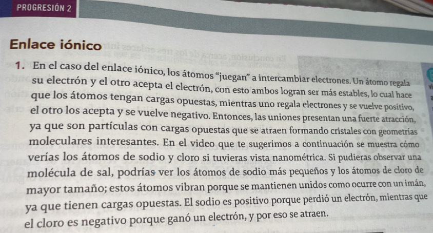 PROGRESIÓN 2 
Enlace iónico 
1. En el caso del enlace iónico, los átomos “juegan” a intercambiar electrones. Un átomo regala 
su electrón y el otro acepta el electrón, con esto ambos logran ser más estables, lo cual hace 
que los átomos tengan cargas opuestas, mientras uno regala electrones y se vuelve positivo, 
el otro los acepta y se vuelve negativo. Entonces, las uniones presentan una fuerte atracción, 
ya que son partículas con cargas opuestas que se atraen formando cristales con geometrías 
moleculares interesantes. En el video que te sugerimos a continuación se muestra cómo 
verías los átomos de sodio y cloro si tuvieras vista nanométrica. Si pudieras observar una 
molécula de sal, podrías ver los átomos de sodio más pequeños y los átomos de cloro de 
mayor tamaño; estos átomos vibran porque se mantienen unidos como ocurre con un imán, 
ya que tienen cargas opuestas. El sodio es positivo porque perdió un electrón, mientras que 
el cloro es negativo porque ganó un electrón, y por eso se atraen.