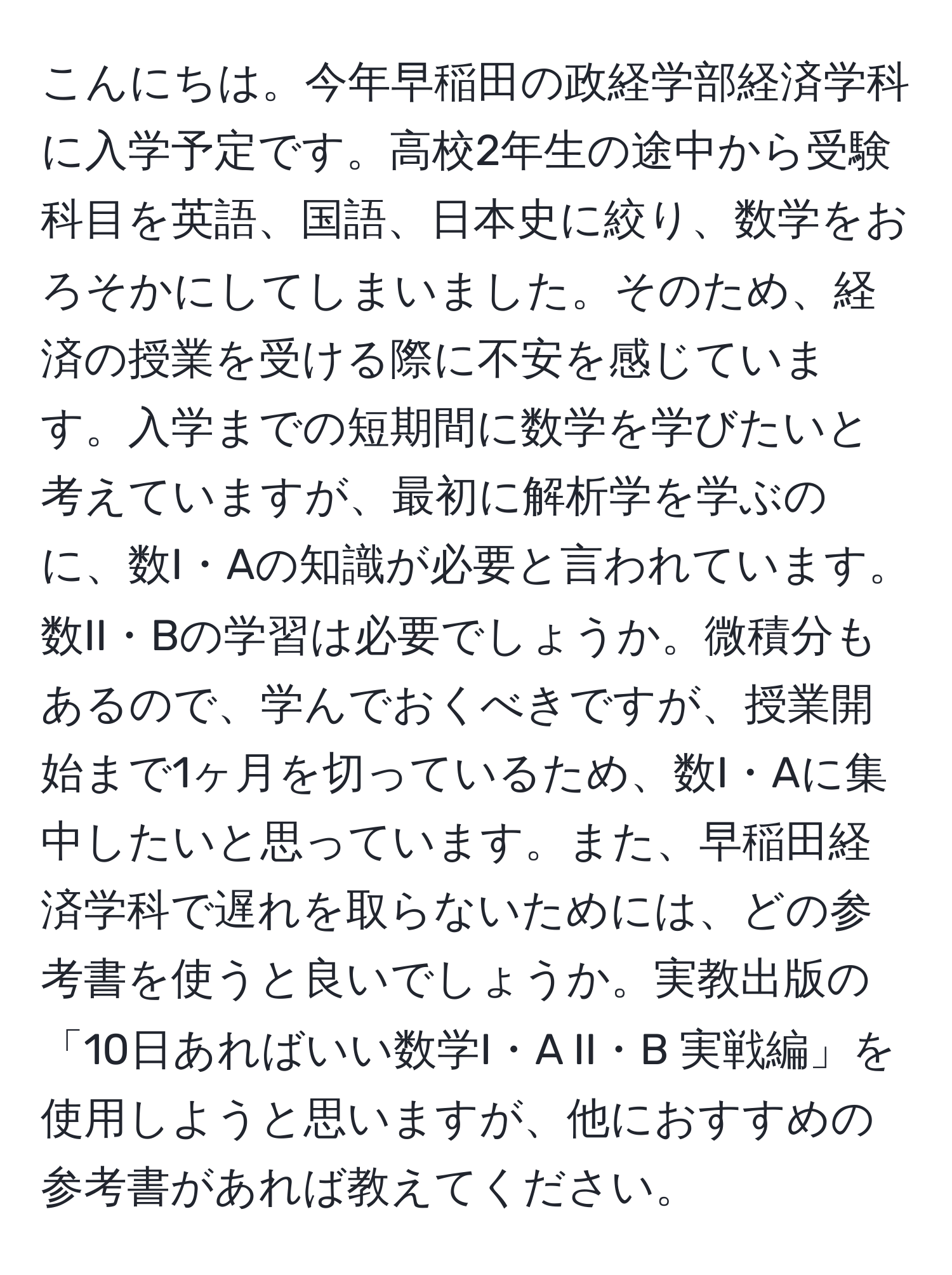 こんにちは。今年早稲田の政経学部経済学科に入学予定です。高校2年生の途中から受験科目を英語、国語、日本史に絞り、数学をおろそかにしてしまいました。そのため、経済の授業を受ける際に不安を感じています。入学までの短期間に数学を学びたいと考えていますが、最初に解析学を学ぶのに、数I・Aの知識が必要と言われています。数II・Bの学習は必要でしょうか。微積分もあるので、学んでおくべきですが、授業開始まで1ヶ月を切っているため、数I・Aに集中したいと思っています。また、早稲田経済学科で遅れを取らないためには、どの参考書を使うと良いでしょうか。実教出版の「10日あればいい数学I・A II・B 実戦編」を使用しようと思いますが、他におすすめの参考書があれば教えてください。