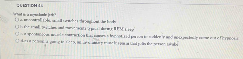 What is a myoclonic jerk?
a. uncontrollable, small twitches throughout the body
b. the small twitches and movements typical during REM sleep
c. a spontaneous muscle contraction that causes a hypnotized person to suddenly and unexpectedly come out of hypnosis
d. as a person is going to sleep, an involuntary muscle spasm that jolts the person awake