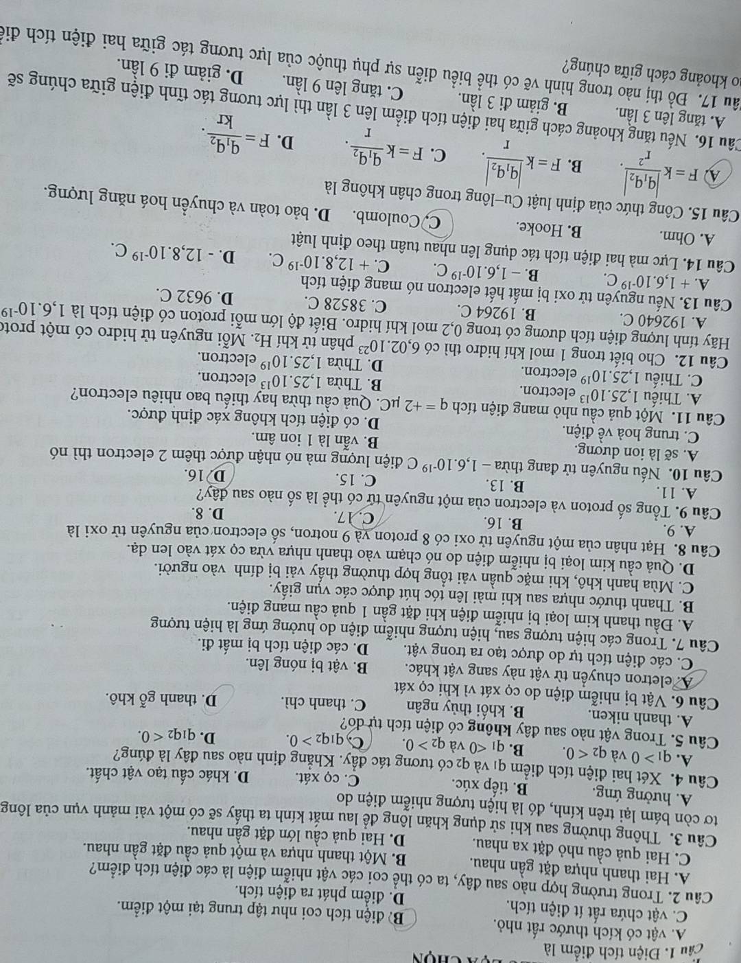 Cầu 1. Điện tích điểm là u  à chọn
A. vật có kích thước rất nhỏ.
B điện tích coi như tập trung tại một điểm.
C. vật chứa rất ít điện tích. D. điểm phát ra điện tích.
Câu 2. Trong trường hợp nào sau đây, ta có thể coi các vật nhiễm điện là các điện tích điểm?
A. Hai thanh nhựa đặt gần nhau. B. Một thanh nhựa và một quả cầu đặt gần nhau.
C. Hai quả cầu nhỏ đặt xa nhau. D. Hai quả cầu lớn đặt gần nhau.
Câu 3. Thông thường sau khi sử dụng khăn lông để lau mắt kính ta thấy sẽ có một vài mảnh vụn của lông
tơ còn bám lại trên kính, đó là hiện tượng nhiễm điện do
A. hưởng ứng. B. tiếp xúc. C. cọ xát. D. khác cấu tạo vật chất.
Câu 4. Xét hai điện tích điểm q1 và q₂ có tương tác đầy. Khẳng định nào sau đây là đúng?
A. q_1>0 và q_2<0. B. q_1<0</tex> và q_2>0. C, q_1q_2>0. D. q_1q_2<0.
Câu 5. Trong vật nào sau đây không có điện tích tự do?
A. thanh niken. B. khối thủy ngân C. thanh chì. D. thanh gỗ khô.
Câu 6. Vật bị nhiễm điện do cọ xát vì khi cọ xát
A eletron chuyển từ vật này sang vật khác. B. vật bị nóng lên.
C. các điện tích tự do được tạo ra trong vật. D. các điện tích bị mất đi.
Câu 7. Trong các hiện tượng sau, hiện tượng nhiễm điện do hưởng ứng là hiện tượng
A. Đầu thanh kim loại bị nhiễm điện khi đặt gần 1 quả cầu mang điện.
B. Thanh thước nhựa sau khi mài lên tóc hút được các vụn giấy.
C. Mùa hanh khô, khi mặc quần vải tổng hợp thường thấy vải bị dính vào người.
D. Quả cầu kim loại bị nhiễm điện do nó chạm vào thanh nhựa vừa cọ xát vào len dạ.
Câu 8. Hạt nhân của một nguyên tử oxi có 8 proton và 9 notron, số electron của nguyên tử oxi là
A. 9. B. 16. C. 17. D. 8.
Câu 9. Tổng số proton và electron của một nguyên tử có thể là số nào sau đây?
A. 11. B. 13. C. 15.
D 16.
Câu 10. Nếu nguyên tử đang thừa -1,6.10^(-19)C điện lượng mà nó nhận được thêm 2 electron thì nó
A. sẽ là ion dương. B. vẫn là 1 ion âm.
C. trung hoà về điện. D. có điện tích không xác định được.
Câu 11. Một quả cầu nhỏ mang điện tích q=+2 μC. Quả cầu thừa hay thiếu bao nhiêu electron?
A. Thiếu 1,25.10^(13) electron. B. Thừa 1,25.10^(13) electron.
C. Thiếu 1,25.10^(19) electron. D. Thừa 1,25.10^(19) electron.
Câu 12. Cho biết trong 1 mol khí hidro thì có 6,02.10^(23) phân tử khí H_2. Mỗi nguyên tử hidro có một prote
Hãy tính lượng điện tích dương có trong 0,2 mol khí hidro. Biết độ lớn mỗi proton có điện tích là 1,6.10^(-19)
A. 192640 C. B. 19264 C. C. 38528 C. D. 9632 C.
Câu 13. Nếu nguyên tử oxi bị mất hết electron nó mang điện tích
A. +1,6.10^(-19)C. B. -1,6.10^(-19)C. C. +12,8.10^(-19)C. D. -12,8.10^(-19)C.
Câu 14. Lực mà hai điện tích tác dụng lên nhau tuân theo định luật
A. Ohm. B. Hooke. C, Coulomb.
Câu 15. Công thức của định luật Cu-lông trong chân không là D. bảo toàn và chuyển hoá năng lượng.
A F=kfrac |q_1q_2|r^2. B. F=kfrac |q_1q_2|r. C. F=kfrac q_1q_2r. D. F=frac q_1q_2kr.
Cầu 16. Nếu tăng khoảng cách giữa hai điện tích điểm lên 3 lần thì lực tương tác tĩnh điện giữa chúng sẽ
A. tăng lên 3 lần. B. giảm đi 3 lần. C. tăng lên 9 lần. D. giảm đi 9 lần.
ao khoảng cách giữa chúng?
ầu 17. Đồ thị nào trong hình vẽ có thể biểu diễn sự phụ thuộc của lực tương tác giữa hai điện tích điể