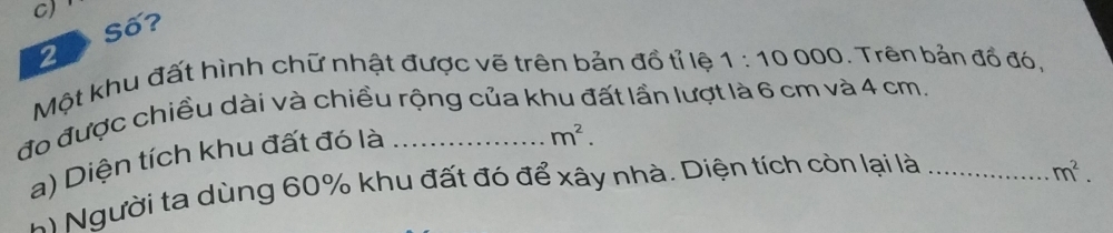 C)
Số?
2
Một khu đất hình chữ nhật được vẽ trên bản đồ tỉ lệ 1:10000. Trên bản đồ đó,
đo được chiều dài và chiều rộng của khu đất lần lượt là 6 cm và 4 cm.
a) Diện tích khu đất đó là
m^2. 
* Người ta dùng 60% khu đất đó để xây nhà. Diện tích còn lại là_
m^2.