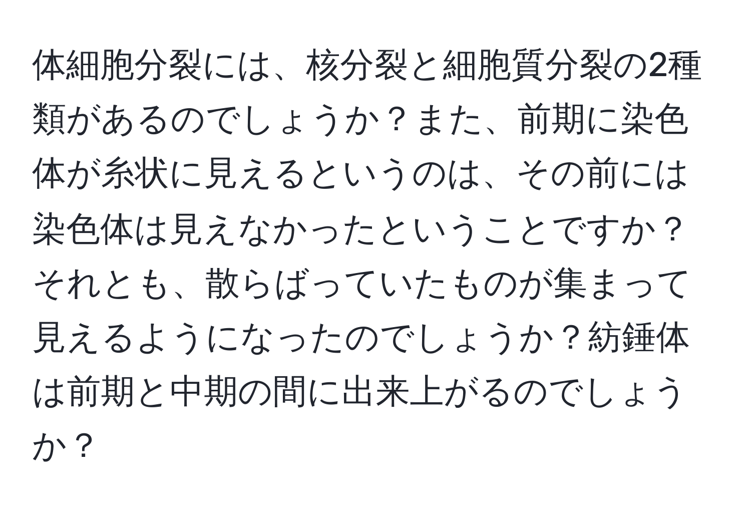 体細胞分裂には、核分裂と細胞質分裂の2種類があるのでしょうか？また、前期に染色体が糸状に見えるというのは、その前には染色体は見えなかったということですか？それとも、散らばっていたものが集まって見えるようになったのでしょうか？紡錘体は前期と中期の間に出来上がるのでしょうか？