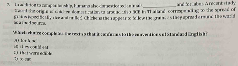 In addition to companionship, humans also domesticated animals _and for labor. A recent study
traced the origin of chicken domestication to around 1650 BCE in Thailand, corresponding to the spread of
grains (specifically rice and millet). Chickens then appear to follow the grains as they spread around the world
as a food source.
Which choice completes the text so that it conforms to the conventions of Standard English?
A) for food
B) they could eat
C) that were edible
D) to eat