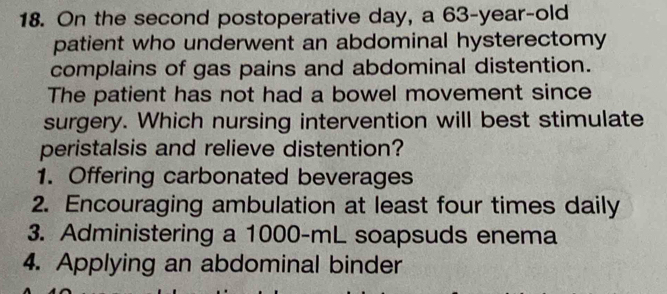 On the second postoperative day, a 63-year-old
patient who underwent an abdominal hysterectomy
complains of gas pains and abdominal distention.
The patient has not had a bowel movement since
surgery. Which nursing intervention will best stimulate
peristalsis and relieve distention?
1. Offering carbonated beverages
2. Encouraging ambulation at least four times daily
3. Administering a 1000-mL soapsuds enema
4. Applying an abdominal binder