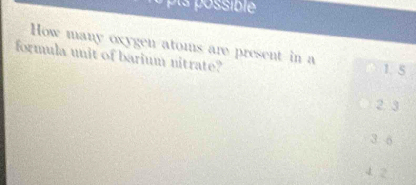 possible
How many oxygen atoms are present in a
formula unit of barium nitrate? 1. 5
2 3
3 6
4 2