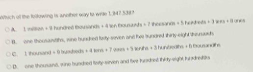 Which of the following is another way to write 1,947. 17° ,
A. 1m/lion+9 hundredthousands+4tenthousands+7thousands+5hundreds+3tens+8 ones
B. one thousandths, nine hundred forty-seven and five hundred thirty-eight thousands
1Ihour sand+9hundreds+4tens+7ones+5tenths+3hundredths+8 thousandths
D. one thousand, nine hundred forty-seven and five hundred thirty-eight hundredths