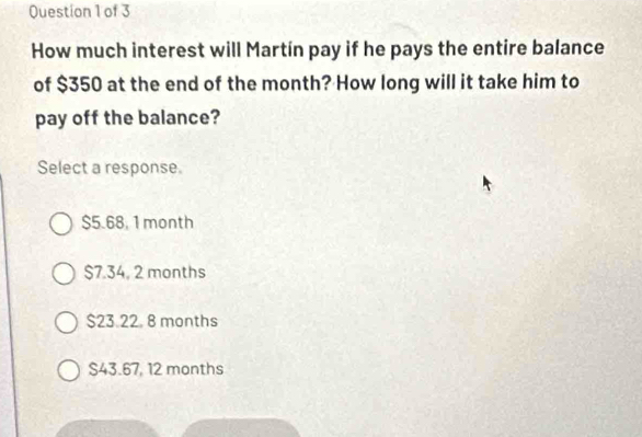 How much interest will Martín pay if he pays the entire balance
of $350 at the end of the month? How long will it take him to
pay off the balance?
Select a response.
$5.68, 1 month
$7.34, 2 months
$23.22. 8 months
S43.67, 12 months