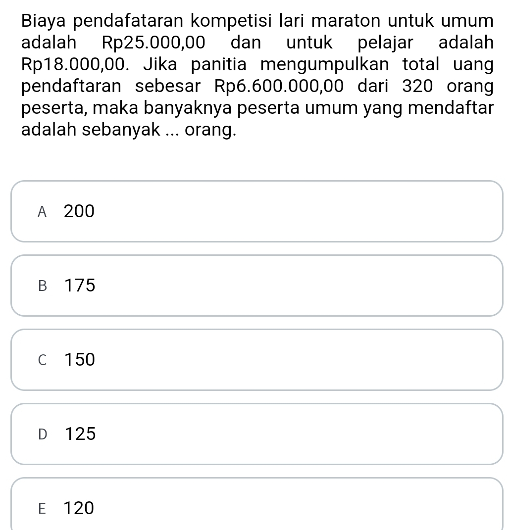 Biaya pendafataran kompetisi lari maraton untuk umum
adalah Rp25.000,00 dan untuk pelajar adalah
Rp18.000,00. Jika panitia mengumpulkan total uang
pendaftaran sebesar Rp6.600.000,00 dari 320 orang
peserta, maka banyaknya peserta umum yang mendaftar
adalah sebanyak ... orang.
A 200
B 175
C 150
D 125
E 120