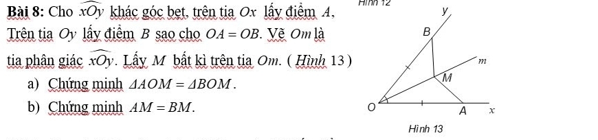 Cho widehat xOy khác góc bẹt, trên tia Ox lấy điểm A, Aìh 12 y 
Trên tia Oy lấy điểm B sao cho OA=OB Vẽ Om là 
B 
tia phân giác widehat xOy. Lấy M bất kì trên tia Om. ( Hình 13)
m
a) Chứng minh △ AOM=△ BOM.
M
b) Chứng minh AM=BM. 0
A x
Hình 13