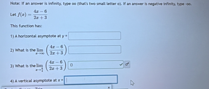 Note: If an answer is infinity, type oo (that's two small letter o). If an answer is negative infinity, type -oo. 
Let f(x)= (4x-6)/2x+3 
This function has: 
1) A horizontal asymptote at y=□
2) What is the limlimits _xto ∈fty ( (4x-6)/2x+3 ) □ 
3) What is the limlimits _xto  6/4 ( (4x-6)/2x+3 ) C □ sigma^4
4) A vertical asymptote at x=□
×