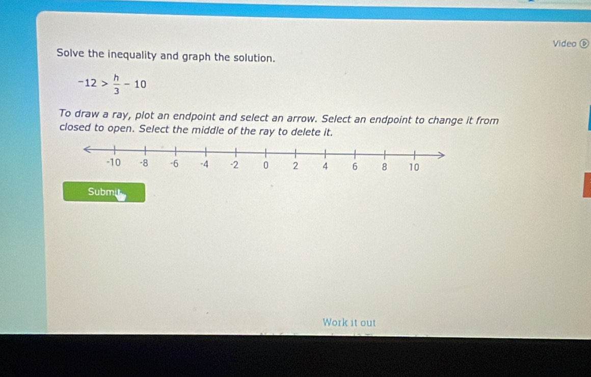 Video ⑥ 
Solve the inequality and graph the solution.
-12> h/3 -10
To draw a ray, plot an endpoint and select an arrow. Select an endpoint to change it from 
closed to open. Select the middle of the ray to delete it. 
Submi 
Work it out