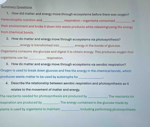 Summary Questions 
1. How did matter and energy move through ecosystems before there was oxygen? 
Heterotrophic nutrition and_ respiration - organisms consumed _in 
their environment and broke it down into waste products while releasing/using the energy 
from chemical bonds. 
2. How do matter and energy move through ecosystems via photosynthesis? 
_energy is transformed into_ energy in the bonds of glucose. 
Organisms consume the glucose and digest it to obtain energy. This produces oxygen that 
organisms use for_ respiration. 
3. How do matter and energy move through ecosystems via aerobic respiration? 
Oxygen is used to break down glucose and free the energy in the chemical bonds, which 
produces waste matter to be used by autotrophs for_ . 
4. Describe the relationship between aerobic respiration and photosynthesis as it 
relates to the movement of matter and energy. 
The reactants needed for photosynthesis are produced by _. The reactants for 
respiration are produced by_ . The energy contained in the glucose made by 
plants is used by organisms to maintain _, including performing photosynthesis.