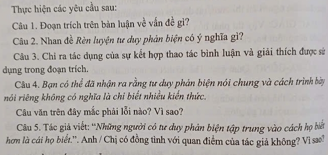 Thực hiện các yêu cầu sau: 
Câu 1. Đoạn trích trên bàn luận về vấn đề gì? 
Câu 2. Nhan đề Rèn luyện tư duy phản biện có ý nghĩa gì? 
Câu 3. Chỉ ra tác dụng của sự kết hợp thao tác bình luận và giải thích được sử 
dụng trong đoạn trích. 
Câu 4. Bạn có thể đã nhận ra rằng tư duy phản biện nói chung và cách trình bày 
nói riêng không có nghĩa là chỉ biết nhiều kiến thức. 
Câu văn trên đây mắc phải lỗi nào? Vì sao? 
Câu 5. Tác giả viết: “Những người có tư duy phản biện tập trung vào cách họ biết 
hơn là cái họ biết.'. Anh / Chị có đồng tình với quan điểm của tác giả không? Vì sao?