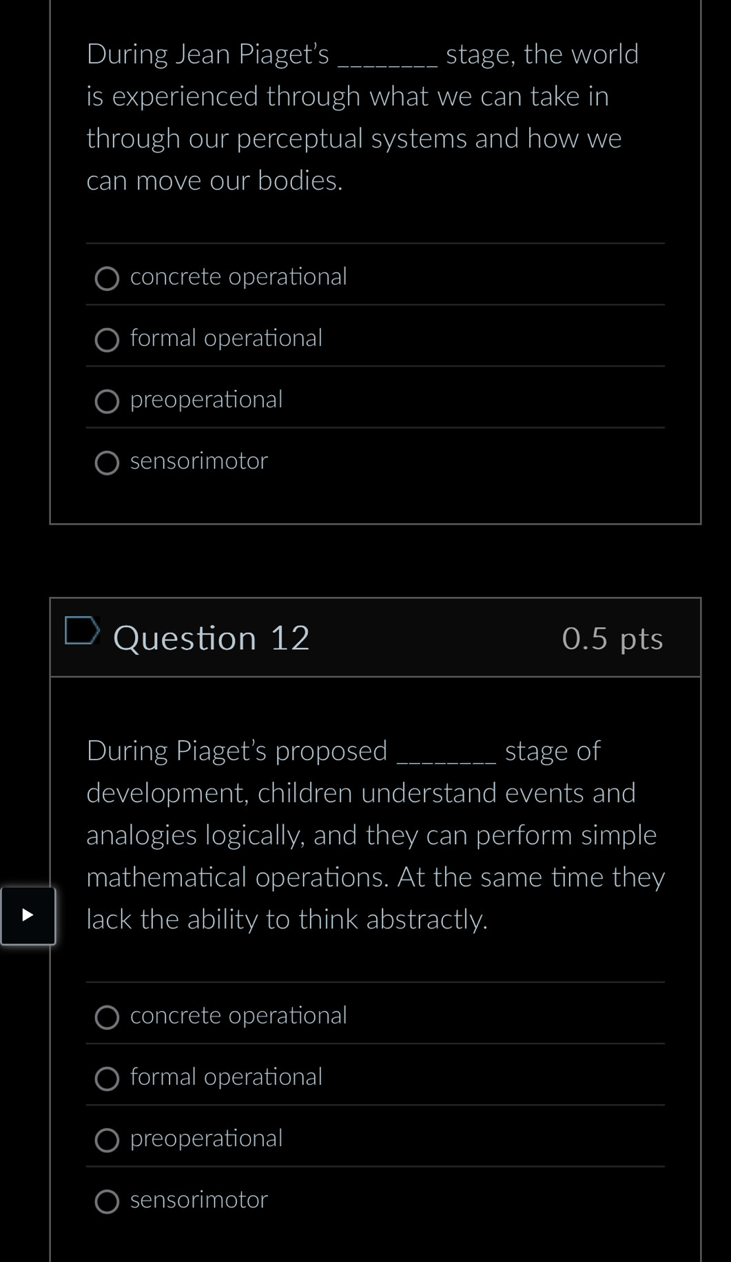 During Jean Piaget's _stage, the world
is experienced through what we can take in
through our perceptual systems and how we
can move our bodies.
concrete operational
formal operational
preoperational
sensorimotor
Question 12 0.5 pts
During Piaget's proposed _stage of
development, children understand events and
analogies logically, and they can perform simple
mathematical operations. At the same time they
lack the ability to think abstractly.
concrete operational
formal operational
preoperational
sensorimotor