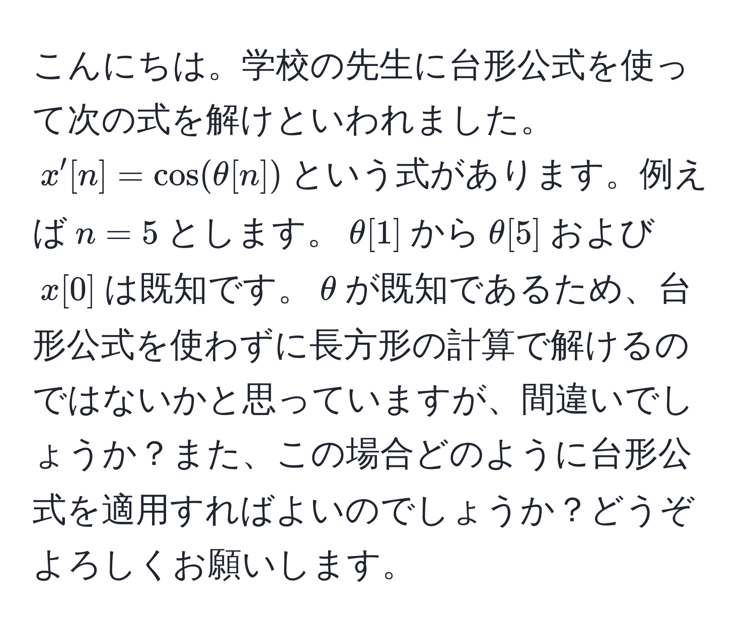 こんにちは。学校の先生に台形公式を使って次の式を解けといわれました。$x'[n] = cos(θ[n])$という式があります。例えば$n=5$とします。$θ[1]$から$θ[5]$および$x[0]$は既知です。$θ$が既知であるため、台形公式を使わずに長方形の計算で解けるのではないかと思っていますが、間違いでしょうか？また、この場合どのように台形公式を適用すればよいのでしょうか？どうぞよろしくお願いします。