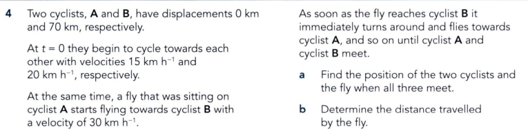 Two cyclists, A and B, have displacements 0 km As soon as the fly reaches cyclist B it 
and 70 km, respectively. immediately turns around and flies towards 
cyclist A, and so on until cyclist A and 
At t=0 they begin to cycle towards each cyclist B meet. 
other with velocities 15kmh^(-1) and
20kmh^(-1) , respectively. a Find the position of the two cyclists and 
the fly when all three meet. 
At the same time, a fly that was sitting on 
cyclist A starts flying towards cyclist B with b Determine the distance travelled 
a velocity of 30kmh^(-1). by the fly.