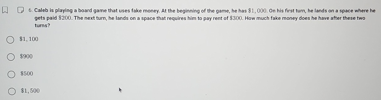 Caleb is playing a board game that uses fake money. At the beginning of the game, he has $1, 000. On his first turn, he lands on a space where he
gets paid $200. The next turn, he lands on a space that requires him to pay rent of $300. How much fake money does he have after these two
turns?
$1,100
$900
$500
$1, 500