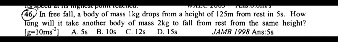 is speed at its mignest pom reacned.
46. In free fall, a body of mass 1kg drops from a height of 125m from rest in 5s. How
long will it take another body of mass 2kg to fall from rest from the same height?
[g=10ms^(-2)] A. 5s B. 10s C. 12s D. 15s JAMB 1998 Ans:5s