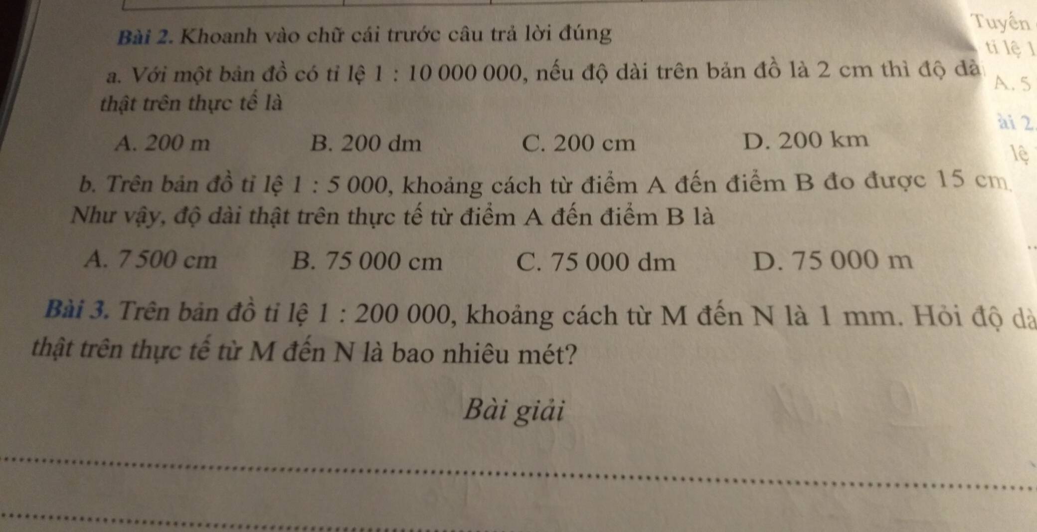 Khoanh vào chữ cái trước câu trả lời đúng
Tuyển
tí lệ 1
a. Với một bản đồ có tỉ lệ 1:10000000 0, nếu độ dài trên bản đồ là 2 cm thì độ đà 
A. 5
thật trên thực tế là
ài 2
A. 200 m B. 200 dm C. 200 cm D. 200 km
lệ
b. Trên bản đồ tỉ lệ 1:5000 0, khoảng cách từ điểm A đến điểm B đo được 15 cm
Như vậy, độ dài thật trên thực tế từ điểm A đến điểm B là
A. 7 500 cm B. 75 000 cm C. 75 000 dm D. 75 000 m
Bài 3. Trên bản đồ tỉ lệ 1:200000 , khoảng cách từ M đến N là 1 mm. Hỏi độ dà
thật trên thực tế từ M đến N là bao nhiêu mét?
Bài giải
_
_
_
_