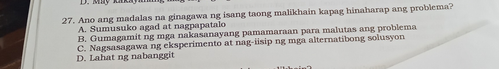 May kaka
27. Ano ang madalas na ginagawa ng isang taong malikhain kapag hinaharap ang problema?
A. Sumusuko agad at nagpapatalo
B. Gumagamit ng mga nakasanayang pamamaraan para malutas ang problema
C. Nagsasagawa ng eksperimento at nag-iisip ng mga alternatibong solusyon
D. Lahat ng nabanggit