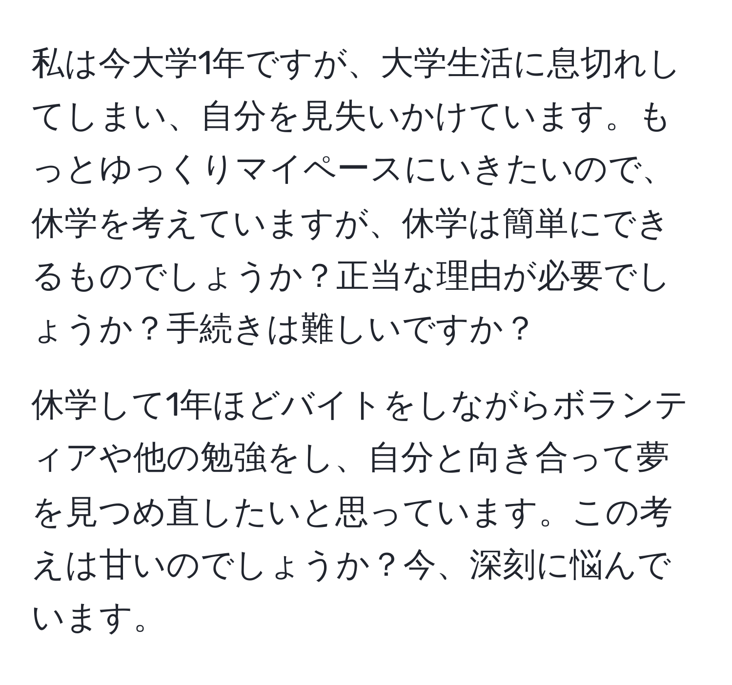 私は今大学1年ですが、大学生活に息切れしてしまい、自分を見失いかけています。もっとゆっくりマイペースにいきたいので、休学を考えていますが、休学は簡単にできるものでしょうか？正当な理由が必要でしょうか？手続きは難しいですか？

休学して1年ほどバイトをしながらボランティアや他の勉強をし、自分と向き合って夢を見つめ直したいと思っています。この考えは甘いのでしょうか？今、深刻に悩んでいます。