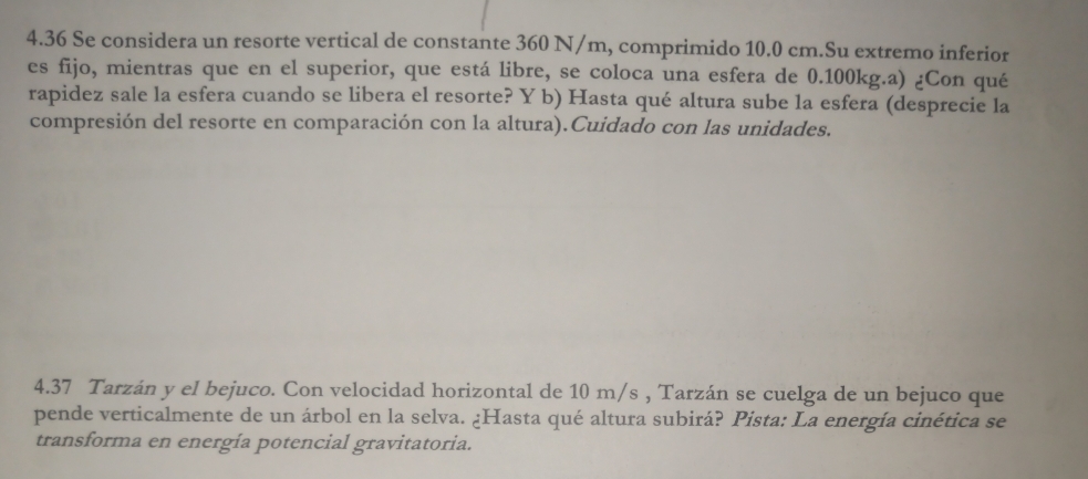 4.36 Se considera un resorte vertical de constante 360 N/m, comprimido 10.0 cm.Su extremo inferior 
es fijo, mientras que en el superior, que está libre, se coloca una esfera de 0.100kg.a) ¿Con qué 
rapidez sale la esfera cuando se libera el resorte? Y b) Hasta qué altura sube la esfera (desprecie la 
compresión del resorte en comparación con la altura).Cuidado con las unidades. 
4.37 Tarzán y el bejuco. Con velocidad horizontal de 10 m/s , Tarzán se cuelga de un bejuco que 
pende verticalmente de un árbol en la selva. ¿Hasta qué altura subirá? Pista: La energía cinética se 
transforma en energía potencial gravitatoria.