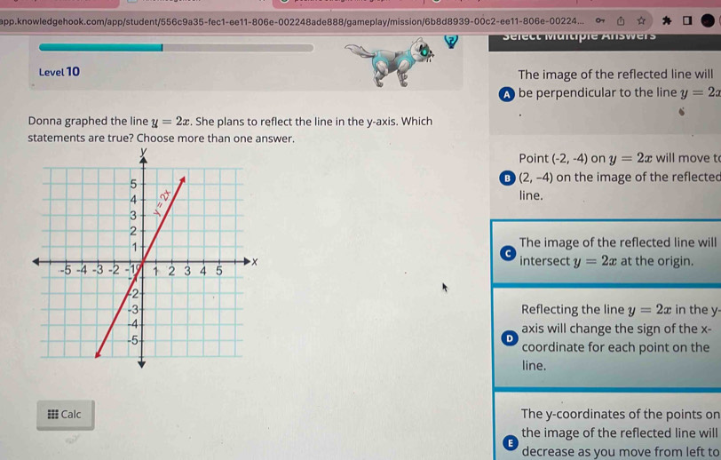 app.knowledgehook.com/app/student/556c9a35-fec1-ee11-806e-002248ade888/gameplay/mission/6b8d8939-00c2-ee11-806e-00224...
Sélect Maltiple Answers
Level 10 The image of the reflected line will
A be perpendicular to the line y=2x
Donna graphed the line y=2x. She plans to reflect the line in the y-axis. Which
statements are true? Choose more than one answer.
Point (-2,-4) on y=2x will move t
B (2,-4) on the image of the reflected
line.
The image of the reflected line will
intersect y=2x
at the origin.
in the y
Reflecting the line y=2x
D axis will change the sign of the x -
coordinate for each point on the
line.
= Calc The y-coordinates of the points or
the image of the reflected line will
E decrease as you move from left to