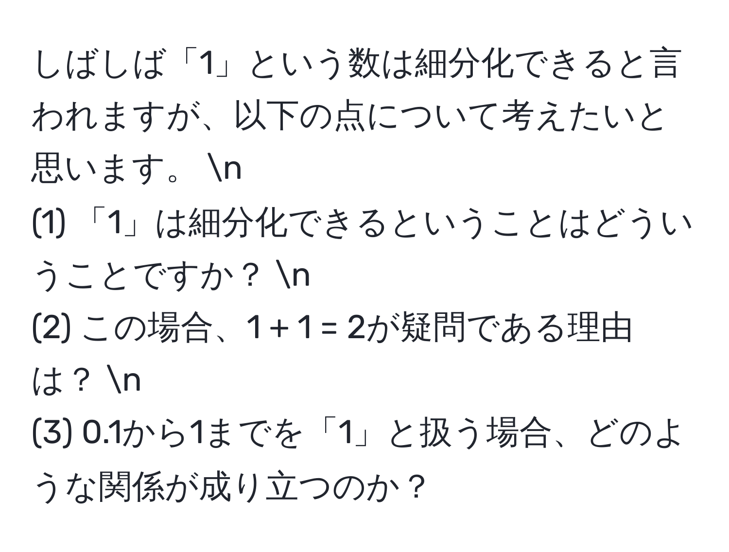 しばしば「1」という数は細分化できると言われますが、以下の点について考えたいと思います。 n
(1) 「1」は細分化できるということはどういうことですか？ n
(2) この場合、1 + 1 = 2が疑問である理由は？ n
(3) 0.1から1までを「1」と扱う場合、どのような関係が成り立つのか？